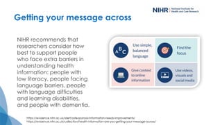 Getting your message across
NIHR recommends that
researchers consider how
best to support people
who face extra barriers in
understanding health
information: people with
low literacy, people facing
language barriers, people
with language difficulties
and learning disabilities,
and people with dementia.
https://evidence.nihr.ac.uk/collection/health-information-are-you-getting-your-message-across/
 