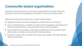 Community-based organisations
Librarians and educators in community organisations can play their part,
aiming to improve the wellbeing of residents, focused on local needs.
NNLM advocates that community- based organisations:
 Organize health education programs, presentations, and events
 Form a health literacy coalition to advocate for programs and policies to
advance health literacy, and promote clear communication
 Train healthcare providers, and other professionals who provide health
information, on clear communication best practices
 Connect community members with clear, accessible, culturally relevant
health information
See: https://www.nnlm.gov/guides/health-literacy-framework
 