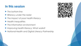 In this session
 The bottom line
 Illiteracy under the radar
 The impact of poor health literacy
 Health inequalities
 The Information environment
 Improving health literacy: What works?
 National Health and Digital Literacy Partnership
 