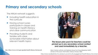 Primary and secondary schools
The NNLM network suggests:
 Including health education in
the curricula
 Having school nurses
participate in classes and
training on health literacy
and clear communication
 Providing students and
families with clear,
actionable information about
relevant health topics The lesson plan pack for teachers could be
picked up in any secondary school context
and used immediately by a teacher.
Alison Horner Le Riche and Barbara Moye from Royal Berkshire NHSFT,
winners of the LILAC Information Literacy Award, 2022.
https://www.royalberkshire.nhs.uk/about-us/community-engagement/health-literacy-for-schools
 