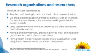 Research organisations and researchers
The NLM Network recommends:
 Required staff training in best practice in clear communication
 Creating plain language materials for patients, such as Informed
Consent forms and research summaries, working with health
literacy experts
 Using assessment tools to ensure resources are clear, accessible,
and culturally relevant
 Asking participant advisory groups to provide input on needs and
gaps in written and oral communications
 Form a health literacy council to help ensure organisation-wide
adoption of relevant norms, practices, and policies
See: https://www.nnlm.gov/guides/health-literacy-framework
Boler M., et al. Promoting Mis/Disinformation Literacy Among Adults: A Scoping Review … Feb 2025
 