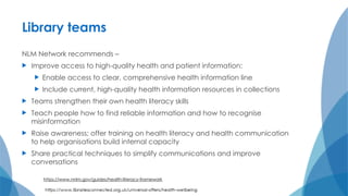 Library teams
NLM Network recommends –
 Improve access to high-quality health and patient information:
 Enable access to clear, comprehensive health information line
 Include current, high-quality health information resources in collections
 Teams strengthen their own health literacy skills
 Teach people how to find reliable information and how to recognise
misinformation
 Raise awareness; offer training on health literacy and health communication
to help organisations build internal capacity
 Share practical techniques to simplify communications and improve
conversations
https://www.nnlm.gov/guides/health-literacy-framework
 