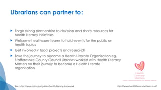 Librarians can partner to:
 Forge strong partnerships to develop and share resources for
health literacy initiatives
 Welcome healthcare teams to hold events for the public on
health topics
 Get involved in local projects and research
 Take the journey to become a Health Literate Organisation eg.
Staffordshire County Council Libraries worked with Health Literacy
Matters on their journey to become a Health Literate
organisation
See: https://www.nnlm.gov/guides/health-literacy-framework https://www.healthliteracymatters.co.uk/
 