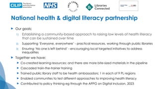 National health & digital literacy partnership
 Our goals:
1) Establishing a community-based approach to raising low levels of health literacy
that can be sustained over time
2) Supporting ‘Everyone, everywhere’ - practical resources, working through public libraries
3) Ensuring ‘No one is left behind’ - encouraging local targeted initiatives to address
inequalities
 Together we have:
 Co-created learning resources; and there are more bite-sized materials in the pipeline
 Cascaded train-the-trainer training
 Trained public library staff to be health ambassadors; 1 in each of 9 PL regions
 Enabled communities to test different approaches to improving health literacy
 Contributed to policy thinking eg through the APPG on Digital Inclusion, 2023
 