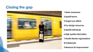 Closing the gap
1.Raise awareness
2.Upskill teams
3.Target your efforts
4.Co-design resources
5.Upskill individuals
6.High quality information
7.Health literate organisations
8.Collaborate
9.Measure for Improvement
 