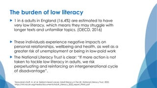 The burden of low literacy
 1 in 6 adults in England (16.4%) are estimated to have
very low literacy, which means they may struggle with
longer texts and unfamiliar topics. (OECD, 2016)
 These individuals experience negative impacts on
personal relationships, wellbeing and health, as well as a
greater risk of unemployment or being in low-paid work
 The National Literacy Trust is clear: “If more action is not
taken to tackle low literacy in adults, we risk
perpetuating and reinforcing an intergenerational cycle
of disadvantage”.
Teravainen-Goff, A. et al. Seldom-heard voices: Adult literacy in the UK. National Literacy Trust, 2022.
https://nlt.hacdn.org/media/documents/Adult_Literacy_2022_report_FINAL.pdf
 