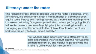 “The reason illiteracy often disappears under the radar is because, by its
very nature, it is exclusionary. Most, if not all, modes of communication
require some literacy skills: texting, looking up a name in a mobile phone
to make a call, using Google Maps to find out where you’re going. That’s
before the onerous process of applying for jobs, or seeking benefits, or
managing your health comes into the picture. People who can’t read
and write are easy to forget about entirely.”
Tom Rasmussen
https://www.vice.com/sv/article/what-it-feels-like-to-be-illiterate-all-your-life/
“But when reading ability really is so often drawn on
class and income lines we must cast the net wider to
be more tolerant of, and helpful to, people who find
it hard to utilise words for their benefit.”
Illiteracy: under the radar
 
