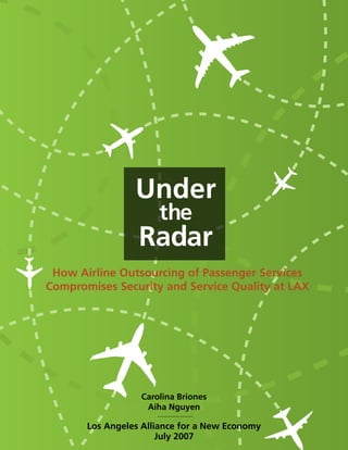 Under
                      the
                  Radar
 How Airline Outsourcing of Passenger Services
Compromises Security and Service Quality at LAX




                  Carolina Briones
                   Aiha Nguyen

       Los Angeles Alliance for a New Economy
                       July 2007
 