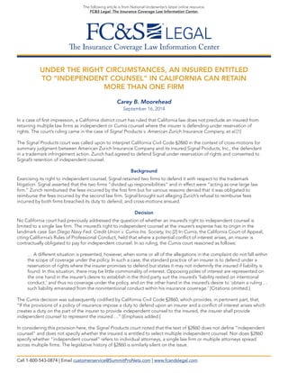 The Insurance Coverage Law Information Center 
The following article is from National Underwriter’s latest online resource, 
FC&S Legal: The Insurance Coverage Law Information Center. 
UNDER THE RIGHT CIRCUMSTANCES, AN INSURED ENTITLED 
TO “INDEPENDENT COUNSEL” IN CALIFORNIA CAN RETAIN 
MORE THAN ONE FIRM 
Carey B. Moorehead 
September 16, 2014 
In a case of first impression, a California district court has ruled that California law does not preclude an insured from 
retaining multiple law firms as independent or Cumis counsel where the insurer is defending under reservation of 
rights. The court’s ruling came in the case of Signal Products v. American Zurich Insurance Company, et al.[1] 
The Signal Products court was called upon to interpret California Civil Code §2860 in the context of cross-motions for summary judgment between American Zurich Insurance Company and its insured Signal Products, Inc., the defendant 
in a trademark infringement action. Zurich had agreed to defend Signal under reservation of rights and consented to 
Signal’s retention of independent counsel. 
Background 
Exercising its right to independent counsel, Signal retained two firms to defend it with respect to the trademark 
litigation. Signal asserted that the two firms “divided up responsibilities” and in effect were “acting as one large law 
firm.” Zurich reimbursed the fees incurred by the first firm but for various reasons denied that it was obligated to 
reimburse the fees incurred by the second law firm. Signal brought suit alleging Zurich’s refusal to reimburse fees 
incurred by both firms breached its duty to defend, and cross-motions ensued. 
Decision 
No California court had previously addressed the question of whether an insured’s right to independent counsel is 
limited to a single law firm. The insured’s right to independent counsel at the insurer’s expense has its origin in the 
landmark case San Diego Navy Fed. Credit Union v. Cumis Ins. Society, Inc.[2] In Cumis, the California Court of Appeal, 
citing California’s Rules of Professional Conduct, held that where a potential conflict of interest arises, an insurer is 
contractually obligated to pay for independent counsel. In so ruling, the Cumis court reasoned as follows: 
… A different situation is presented, however, when some or all of the allegations in the complaint do not fall within the scope of coverage under the policy. In such a case, the standard practice of an insurer is to defend under a 
reservation of rights where the insurer promises to defend but states it may not indemnify the insured if liability is found. In this situation, there may be little commonality of interest. Opposing poles of interest are represented on the one hand in the insurer’s desire to establish in the third party suit the insured’s ‘liability rested on intentional 
conduct,’ and thus no coverage under the policy, and on the other hand in the insured’s desire to ‘obtain a ruling … such liability emanated from the nonintentional conduct within his insurance coverage.’ [Citations omitted.] 
The Cumis decision was subsequently codified by California Civil Code §2860, which provides, in pertinent part, that, 
“If the provisions of a policy of insurance impose a duty to defend upon an insurer and a conflict of interest arises which creates a duty on the part of the insurer to provide independent counsel to the insured, the insurer shall provide 
independent counsel to represent the insured….” [Emphasis added.] 
In considering this provision here, the Signal Products court noted that the text of §2860 does not define “independent counsel” and does not specify whether the insured is entitled to select multiple independent counsel. Nor does §2860 specify whether “independent counsel” refers to individual attorneys, a single law firm or multiple attorneys spread 
across multiple firms. The legislative history of §2860 is similarly silent on the issue. 
Call 1-800-543-0874 | Email customerservice@SummitProNets.com | www.fcandslegal.com  