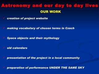 Astronomy and our day to day lives OUR WORK creation of project website making vocabulary of chosen terms in Czech Space objects and their mythology old calendars presentation of the project in a local community preparation of performance UNDER THE SAME SKY 