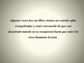 Algunas veces lees un libro, sientes un extraño afán
evangelizador y estás convencido de que este
desastrado mundo no se recuperará hasta que todos los
seres humanos lo lean.
 
