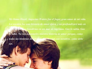 Me llamo Hazel. Augustus Waters fue el fugaz gran amor de mi vida.
La nuestra fue una historia de amor épica, y no profundizaré más en
el tema para no hundirme en un mar de lágrimas. Gus lo sabía. Gus
lo sabe. No voy a contarles nuestra historia de amor porque, como
todas las historias de amor reales, morirá con nosotros, como debe
ser.
 