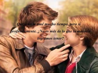 Quizá no la amé mucho tiempo, pero sí
profundamente. ¿No es más de lo que la mayoría
logramos tener?
 