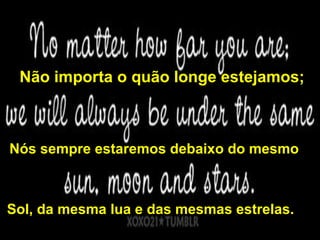 Não importa o quão longe estejamos;



Nós sempre estaremos debaixo do mesmo



Sol, da mesma lua e das mesmas estrelas.
 