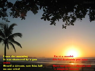 I saw the morning               Eu ví a manhã
It was shattered by a gun      Ela foi destruida por uma
arma
Heard a scream, saw him fall   Ouví um grito,ví alguém cair
no one cried                    e ninguém chorou
 