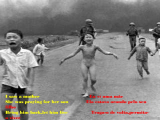 I saw a mother                 Eu ví uma mãe
She was praying for her son   Ela estava orando pelo seu
filho
Bring him back,let him live     Traga-o de volta,permita-
o viver
 