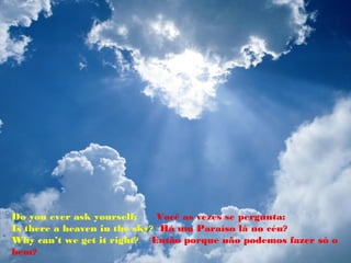 Do you ever ask yourself:    Você as vezes se pergunta:
Is there a heaven in the sky? Há um Paraíso lá no céu?
Why can’t we get it right? Então porque não podemos fazer só o
bem?
 
