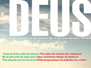 ‘Cause we all live under the same sun Pois todos nós vivemos sob o mesmo sol
We all walk under the same moon Todos caminhamos debaixo da mesma lua
Then why,why can't we live as one?Então porque,porque não podemos viver unidos?
 