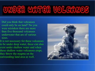 Did you think that volcanoes
  could only be on land? No you
  were mistaken there are more
  than five thousand volcanoes
  underwater that are of various
  sizes.
It is not necessary for these volcanoes
to be under deep water, these can also
exist under shallow water and when
these shallow water volcanoes erupt,
they throw the magma on the
surrounding land area as well.
 