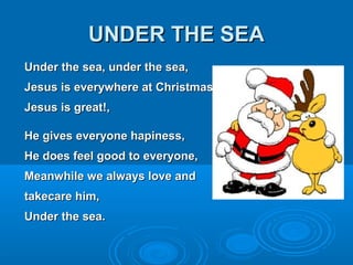 UUNNDDEERR TTHHEE SSEEAA 
UUnnddeerr tthhee sseeaa,, uunnddeerr tthhee sseeaa,, 
JJeessuuss iiss eevveerryywwhheerree aatt CChhrriissttmmaass,, 
JJeessuuss iiss ggrreeaatt!!,, 
HHee ggiivveess eevveerryyoonnee hhaappiinneessss,, 
HHee ddooeess ffeeeell ggoooodd ttoo eevveerryyoonnee,, 
MMeeaannwwhhiillee wwee aallwwaayyss lloovvee aanndd 
ttaakkeeccaarree hhiimm,, 
UUnnddeerr tthhee sseeaa.. 
