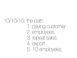 10/10/10: the path
          1. paying customer
          2. employees
          3. repeat sales
          4. export
     ...