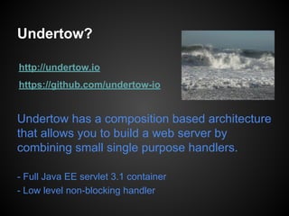 Undertow?
http://undertow.io
https://github.com/undertow-io
Undertow has a composition based architecture
that allows you to build a web server by
combining small single purpose handlers.
- Full Java EE servlet 3.1 container
- Low level non-blocking handler