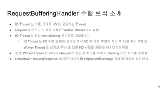 ● IO Thread 는 이름 그대로 I/O 만 담당하는 Thread
● Request의 비즈니스 로직 수행은 Worker Thread 에서 실행
● IO Thread 는 항상 non-blocking 방식으로 처리된다.
○ IO Thread 는 I/O 수행 요청이 생기면 즉시 I/O 에 대한 부분만 처리 후 다른 처리 부분은
Worker Thread 로 넘기고 즉시 또 다른 I/O 수행을 처리하거나 대기하게됨
● 반면 Worker Thread 는 하나의 Request의 완전한 처리를 위해서 blocking 되어 처리를 수행함
● Undertow는 request/response 의 모든 데이터를 HttpServerExchange 객체에 담아서 처리한다.
RequestBufferingHandler 수행 로직 소개
11
 