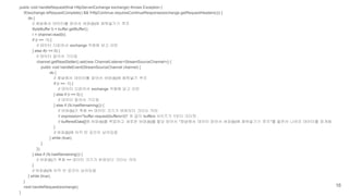 public void handleRequest(final HttpServerExchange exchange) throws Exception {
if(!exchange.isRequestComplete() && !HttpContinue.requiresContinueResponse(exchange.getRequestHeaders())) {
do {
// 채널에서 데이터를 읽어서 버퍼(b)에 채워넣기기 루프
ByteBuffer b = buffer.getBuffer();
r = channel.read(b);
if (r == -1) {
// 데이터 다읽어서 exchange 객체에 담고 리턴
} else if(r == 0) {
// 데이터 없어서 기다림
channel.getReadSetter().set(new ChannelListener<StreamSourceChannel>() {
public void handleEvent(StreamSourceChannel channel) {
do {
// 채널에서 데이터를 읽어서 버퍼(b)에 채워넣기 루프
if (r == -1) {
// 데이터 다읽어서 exchange 객체에 담고 리턴
} else if (r == 0) {
// 데이터 없어서 기다림
} else if (!b.hasRemaining()) {
// 버퍼(b)가 꽉참 => 데이터 크기가 버퍼보다 크다는 의미
// expression="buffer-request(buffers=2)" 와 같이 buffers 사이즈가 1보다 크다면
// bufferedData[]에 버퍼(b)를 백업하고 새로운 버퍼(b)를 할당 받아서 "채널에서 데이터 읽어서 버퍼(b)에 채워넣기기 루프"를 돌면서 나머지 데이터를 읽게됨
}
// 버퍼(b)에 아직 빈 공간이 남아있음
} while (true);
}
});
} else if (!b.hasRemaining()) {
// 버퍼(b)가 꽉참 => 데이터 크기가 버퍼보다 크다는 의미
}
// 버퍼(b)에 아직 빈 공간이 남아있음
} while (true);
}
next.handleRequest(exchange);
}
16
 