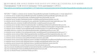 [2] 데이터를 읽는 중에 네트워크 지연등의 이유로 데이터가 아직 도착하지 않고 기다려야 하는 조건이 발생하면
ChannelListener 객체를 생성하여 Connection 객체에 event listener로 등록한다.
https://github.com/undertow-io/undertow/blob/1.4.18.Final/core/src/main/java/io/undertow/server/handlers/RequestBufferingHandler.java#L124-L125
RETURN *** Called io.undertow.server.handlers.RequestBufferingHandler.handleRequest() in thread default I/O-1
io.undertow.server.handlers.RequestBufferingHandler.handleRequest(RequestBufferingHandler.java:125)
io.undertow.predicate.PredicatesHandler.handleRequest(PredicatesHandler.java:93)
io.undertow.server.handlers.SetHeaderHandler.handleRequest(SetHeaderHandler.java:90)
io.undertow.server.handlers.accesslog.AccessLogHandler.handleRequest(AccessLogHandler.java:138)
org.wildfly.extension.undertow.Host$HostRootHandler.handleRequest(Host.java:345)
io.undertow.server.handlers.NameVirtualHostHandler.handleRequest(NameVirtualHostHandler.java:54)
io.undertow.server.handlers.error.SimpleErrorPageHandler.handleRequest(SimpleErrorPageHandler.java:78)
io.undertow.server.handlers.CanonicalPathHandler.handleRequest(CanonicalPathHandler.java:49)
org.wildfly.extension.undertow.Server$DefaultHostHandler.handleRequest(Server.java:189)
io.undertow.server.handlers.ChannelUpgradeHandler.handleRequest(ChannelUpgradeHandler.java:211)
io.undertow.server.protocol.http2.Http2UpgradeHandler.handleRequest(Http2UpgradeHandler.java:129)
io.undertow.server.handlers.DisallowedMethodsHandler.handleRequest(DisallowedMethodsHandler.java:61)
io.undertow.server.Connectors.executeRootHandler(Connectors.java:326)
io.undertow.server.protocol.http.HttpReadListener.handleEventWithNoRunningRequest(HttpReadListener.java:254)
io.undertow.server.protocol.http.HttpReadListener.handleEvent(HttpReadListener.java:136)
io.undertow.server.protocol.http.HttpReadListener.handleEvent(HttpReadListener.java:59)
org.xnio.ChannelListeners.invokeChannelListener(ChannelListeners.java:92)
org.xnio.conduits.ReadReadyHandler$ChannelListenerHandler.readReady(ReadReadyHandler.java:66)
org.xnio.nio.NioSocketConduit.handleReady(NioSocketConduit.java:89)
org.xnio.nio.WorkerThread.run(WorkerThread.java:591)
19
 