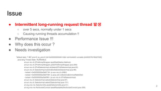 "default task-1" #97 prio=5 os_prio=0 tid=0x000000000401cfe0 nid=0x44d5 runnable [0x00007fd1f6dd7000]
java.lang.Thread.State: RUNNABLE
at sun.nio.ch.EPollArrayWrapper.epollWait(Native Method)
at sun.nio.ch.EPollArrayWrapper.poll(EPollArrayWrapper.java:269)
at sun.nio.ch.EPollSelectorImpl.doSelect(EPollSelectorImpl.java:93)
at sun.nio.ch.SelectorImpl.lockAndDoSelect(SelectorImpl.java:86)
- locked <0x00000000e2fa5718> (a sun.nio.ch.Util$3)
- locked <0x00000000e2fa5708> (a java.util.Collections$UnmodifiableSet)
- locked <0x00000000e2fa55f0> (a sun.nio.ch.EPollSelectorImpl)
at sun.nio.ch.SelectorImpl.select(SelectorImpl.java:97)
at sun.nio.ch.SelectorImpl.select(SelectorImpl.java:101)
at org.xnio.nio.SelectorUtils.await(SelectorUtils.java:51)
at org.xnio.nio.NioSocketConduit.awaitReadable(NioSocketConduit.java:358)
Issue
● Intermittent long-running request thread 발생
○ over 5 secs, normally under 1 secs
○ Causing running threads accumulation !!
● Performance Issue !!!
● Why does this occur ?
● Needs investigation
2
 
