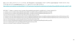 [3] (나머지 패킷) 데이터가 다시 도착하면 IO Thread에서 Connection 객체가 등록된 event listener 객체에 데이터 전송
이벤트를 알려주어 handleEvent() 메소드가 콜백되어 데이터를 읽게된다.
https://github.com/undertow-io/undertow/blob/1.4.18.Final/core/src/main/java/io/undertow/server/handlers/RequestBufferingHandler.java#L77-L99
RETURN *** Called io.undertow.server.handlers.RequestBufferingHandler$1.handleEvent() in thread default I/O-1
io.undertow.server.handlers.RequestBufferingHandler$1.handleEvent(RequestBufferingHandler.java:99)
io.undertow.server.handlers.RequestBufferingHandler$1.handleEvent(RequestBufferingHandler.java:77)
org.xnio.ChannelListeners.invokeChannelListener(ChannelListeners.java:92)
io.undertow.channels.DetachableStreamSourceChannel$SetterDelegatingListener.handleEvent(DetachableStreamSourceChannel.java:231)
io.undertow.channels.DetachableStreamSourceChannel$SetterDelegatingListener.handleEvent(DetachableStreamSourceChannel.java:218)
org.xnio.ChannelListeners.invokeChannelListener(ChannelListeners.java:92)
org.xnio.conduits.ReadReadyHandler$ChannelListenerHandler.readReady(ReadReadyHandler.java:66)
org.xnio.nio.NioSocketConduit.handleReady(NioSocketConduit.java:89)
org.xnio.nio.WorkerThread.run(WorkerThread.java:591)
20
 