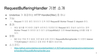 RequestBufferingHandler 기본 소개
● Undertow 가 제공하는 HTTP Handler(filter) 중 하나
● 기능:
○ Request 의 모든 패킷 데이터가 도착 하면 Request를 Worker Thread 로 dispatch 한다.
● 효과:
○ 해당 필터를 추가하면 간헐적 네트워크 지연등으로 Request 패킷 전송이 늦어지는 경우
Worker Thread 의 데이터 읽기 대기 상태(epollWait)로 인한 thread blocking 상태를 피할 수
있다.
● 영향:
○ GC 대상 객체 추가 발생. 지연 발생 요청 건마다 RequestBufferingHandler 의 이벤트 listener
객체(40 bytes)가 생성되고 요청 완료 후 GC의 대상이됨.
● 소스코드:
○ https://github.com/undertow-io/undertow/blob/1.4.18.Final/core/src/main/java/io/undertow/serv
er/handlers/RequestBufferingHandler.java
8
 