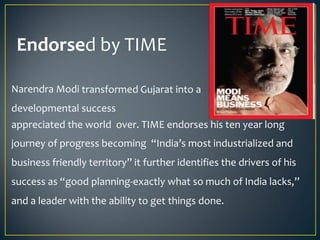 Endorsed by TIME
Narendra Modi transformed Gujarat into a
developmental success
story
appreciated the world over. TIME endorses his ten year long
journey of progress becoming “India’s most industrialized and
business friendly territory” it further identifies the drivers of his
success as “good planning-exactly what so much of India lacks,”
and a leader with the ability to get things done.
 