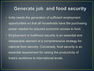 • India needs the generation of sufficient employment
opportunities so that all households have the purchasing
power needed for assured economic access to food.
• Employment or livelihood security is an essential and
inseparable element of a comprehensive strategy for
national food security. Conversely, food security is an
essential requirement for raising the productivity of
India’s workforce to international levels.
 