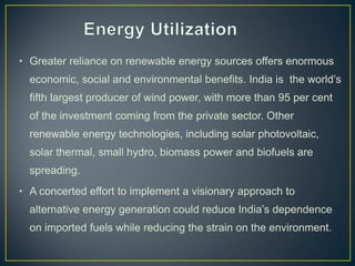 • Greater reliance on renewable energy sources offers enormous
economic, social and environmental benefits. India is the world’s
fifth largest producer of wind power, with more than 95 per cent
of the investment coming from the private sector. Other
renewable energy technologies, including solar photovoltaic,
solar thermal, small hydro, biomass power and biofuels are
spreading.
• A concerted effort to implement a visionary approach to
alternative energy generation could reduce India’s dependence
on imported fuels while reducing the strain on the environment.
 