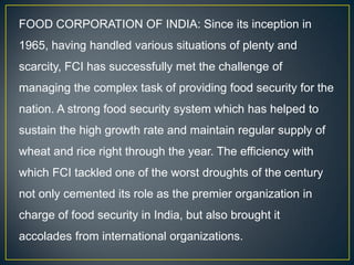 FOOD CORPORATION OF INDIA: Since its inception in
1965, having handled various situations of plenty and
scarcity, FCI has successfully met the challenge of
managing the complex task of providing food security for the
nation. A strong food security system which has helped to
sustain the high growth rate and maintain regular supply of
wheat and rice right through the year. The efficiency with
which FCI tackled one of the worst droughts of the century
not only cemented its role as the premier organization in
charge of food security in India, but also brought it
accolades from international organizations.
 