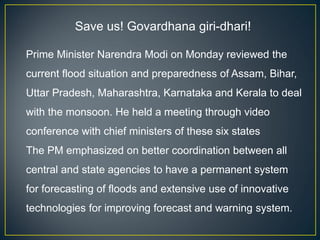 Save us! Govardhana giri-dhari!
Prime Minister Narendra Modi on Monday reviewed the
current flood situation and preparedness of Assam, Bihar,
Uttar Pradesh, Maharashtra, Karnataka and Kerala to deal
with the monsoon. He held a meeting through video
conference with chief ministers of these six states
The PM emphasized on better coordination between all
central and state agencies to have a permanent system
for forecasting of floods and extensive use of innovative
technologies for improving forecast and warning system.
 