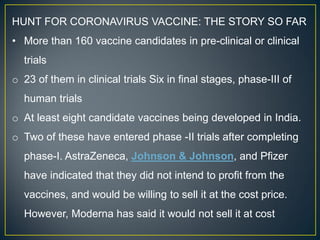 HUNT FOR CORONAVIRUS VACCINE: THE STORY SO FAR
• More than 160 vaccine candidates in pre-clinical or clinical
trials
o 23 of them in clinical trials Six in final stages, phase-III of
human trials
o At least eight candidate vaccines being developed in India.
o Two of these have entered phase -II trials after completing
phase-I. AstraZeneca, Johnson & Johnson, and Pfizer
have indicated that they did not intend to profit from the
vaccines, and would be willing to sell it at the cost price.
However, Moderna has said it would not sell it at cost
 