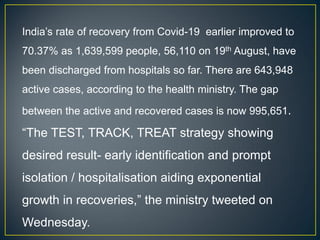 India’s rate of recovery from Covid-19 earlier improved to
70.37% as 1,639,599 people, 56,110 on 19th August, have
been discharged from hospitals so far. There are 643,948
active cases, according to the health ministry. The gap
between the active and recovered cases is now 995,651.
“The TEST, TRACK, TREAT strategy showing
desired result- early identification and prompt
isolation / hospitalisation aiding exponential
growth in recoveries,” the ministry tweeted on
Wednesday.
 
