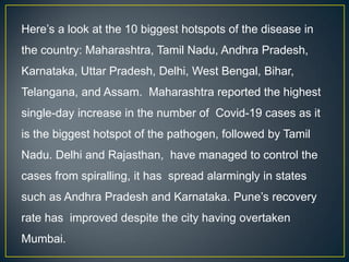 Here’s a look at the 10 biggest hotspots of the disease in
the country: Maharashtra, Tamil Nadu, Andhra Pradesh,
Karnataka, Uttar Pradesh, Delhi, West Bengal, Bihar,
Telangana, and Assam. Maharashtra reported the highest
single-day increase in the number of Covid-19 cases as it
is the biggest hotspot of the pathogen, followed by Tamil
Nadu. Delhi and Rajasthan, have managed to control the
cases from spiralling, it has spread alarmingly in states
such as Andhra Pradesh and Karnataka. Pune’s recovery
rate has improved despite the city having overtaken
Mumbai.
 