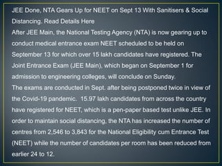 JEE Done, NTA Gears Up for NEET on Sept 13 With Sanitisers & Social
Distancing. Read Details Here
After JEE Main, the National Testing Agency (NTA) is now gearing up to
conduct medical entrance exam NEET scheduled to be held on
September 13 for which over 15 lakh candidates have registered. The
Joint Entrance Exam (JEE Main), which began on September 1 for
admission to engineering colleges, will conclude on Sunday.
The exams are conducted in Sept. after being postponed twice in view of
the Covid-19 pandemic. 15.97 lakh candidates from across the country
have registered for NEET, which is a pen-paper based test unlike JEE. In
order to maintain social distancing, the NTA has increased the number of
centres from 2,546 to 3,843 for the National Eligibility cum Entrance Test
(NEET) while the number of candidates per room has been reduced from
earlier 24 to 12.
 