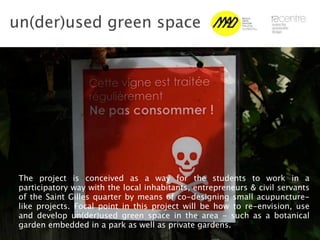 un(der)used green space




 The project is conceived as a way for the students to work in a
 participatory way with the local inhabitants, entrepreneurs & civil servants
 of the Saint Gilles quarter by means of co-designing small acupuncture-
 like projects. Focal point in this project will be how to re-envision, use
 and develop un(der)used green space in the area - such as a botanical
 garden embedded in a park as well as private gardens.
 