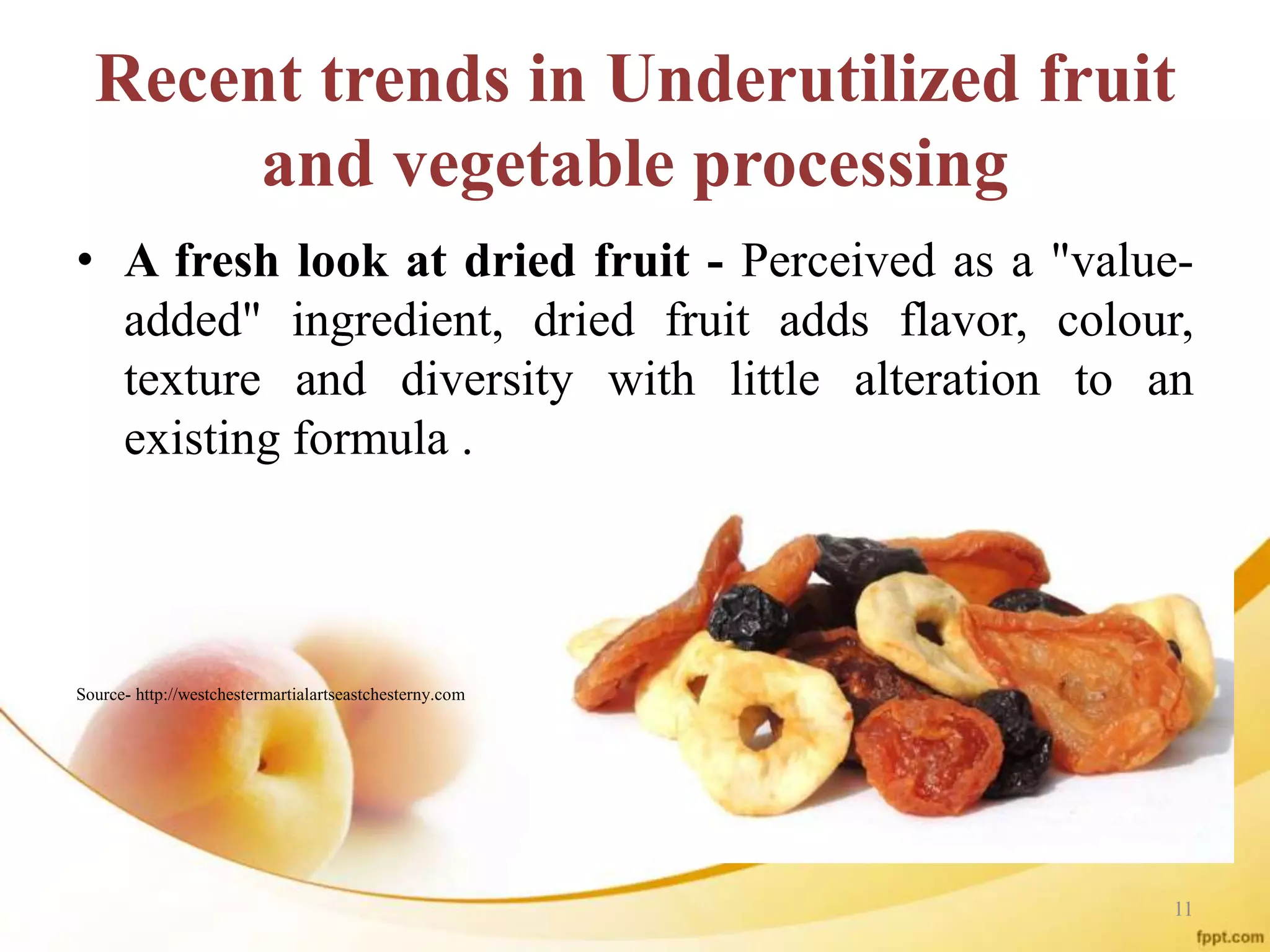 Recent trends in Underutilized fruit
and vegetable processing
• A fresh look at dried fruit - Perceived as a "value-
added" ingredient, dried fruit adds flavor, colour,
texture and diversity with little alteration to an
existing formula .
Source- http://westchestermartialartseastchesterny.com
11
 