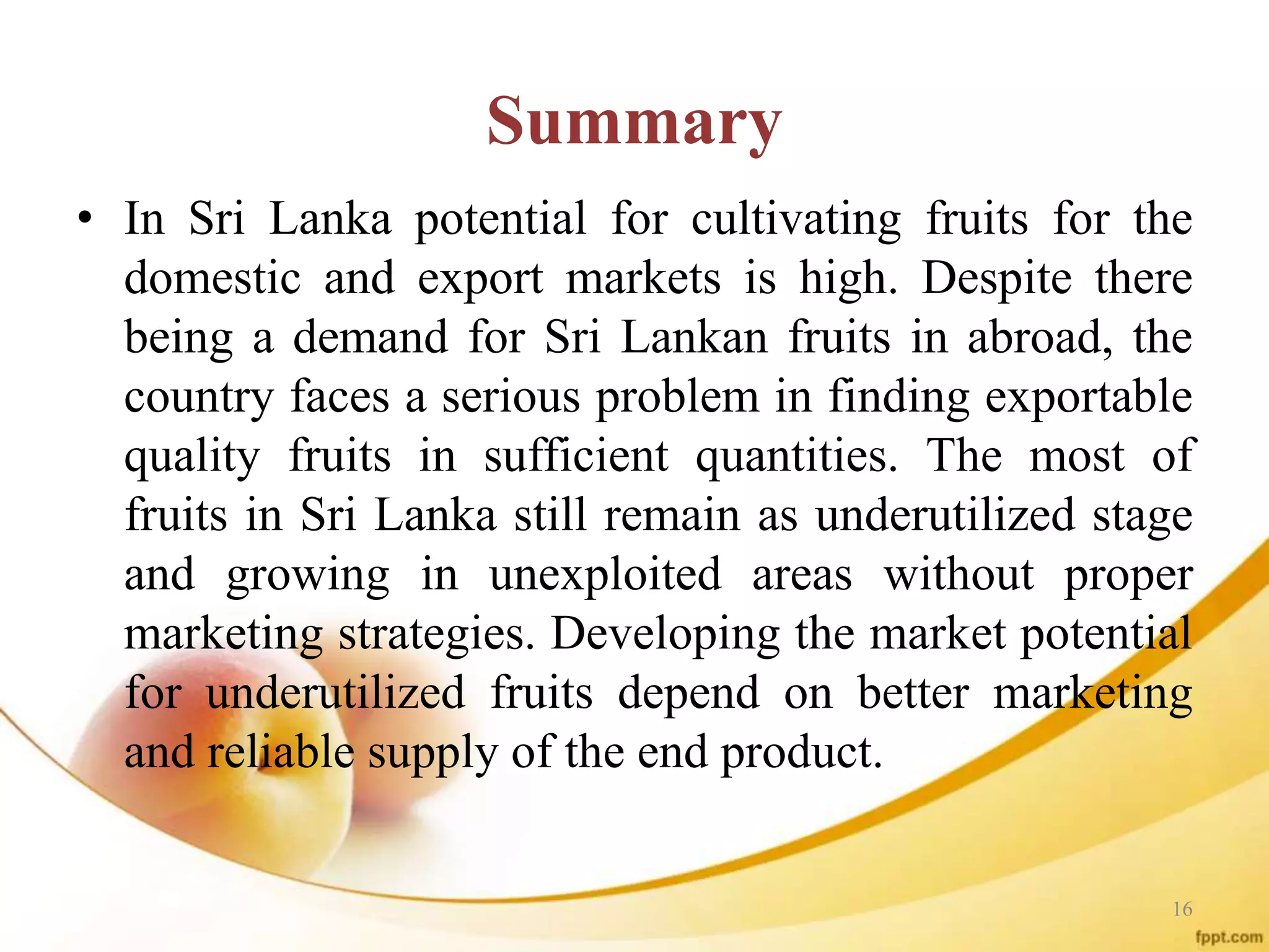 Summary
• In Sri Lanka potential for cultivating fruits for the
domestic and export markets is high. Despite there
being a demand for Sri Lankan fruits in abroad, the
country faces a serious problem in finding exportable
quality fruits in sufficient quantities. The most of
fruits in Sri Lanka still remain as underutilized stage
and growing in unexploited areas without proper
marketing strategies. Developing the market potential
for underutilized fruits depend on better marketing
and reliable supply of the end product.
16
 
