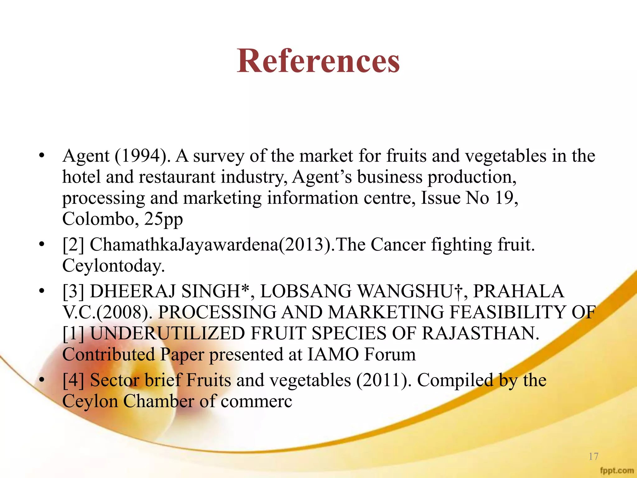 References
• Agent (1994). A survey of the market for fruits and vegetables in the
hotel and restaurant industry, Agent’s business production,
processing and marketing information centre, Issue No 19,
Colombo, 25pp
• [2] ChamathkaJayawardena(2013).The Cancer fighting fruit.
Ceylontoday.
• [3] DHEERAJ SINGH*, LOBSANG WANGSHU†, PRAHALA
V.C.(2008). PROCESSING AND MARKETING FEASIBILITY OF
[1] UNDERUTILIZED FRUIT SPECIES OF RAJASTHAN.
Contributed Paper presented at IAMO Forum
• [4] Sector brief Fruits and vegetables (2011). Compiled by the
Ceylon Chamber of commerc
17
 