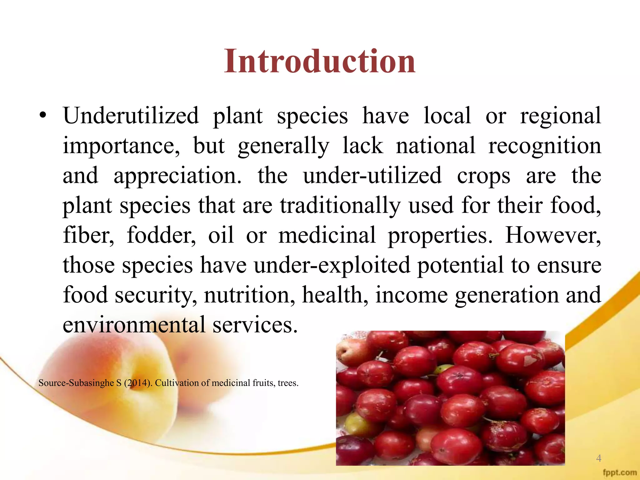 Introduction
• Underutilized plant species have local or regional
importance, but generally lack national recognition
and appreciation. the under-utilized crops are the
plant species that are traditionally used for their food,
fiber, fodder, oil or medicinal properties. However,
those species have under-exploited potential to ensure
food security, nutrition, health, income generation and
environmental services.
Source-Subasinghe S (2014). Cultivation of medicinal fruits, trees.
4
 