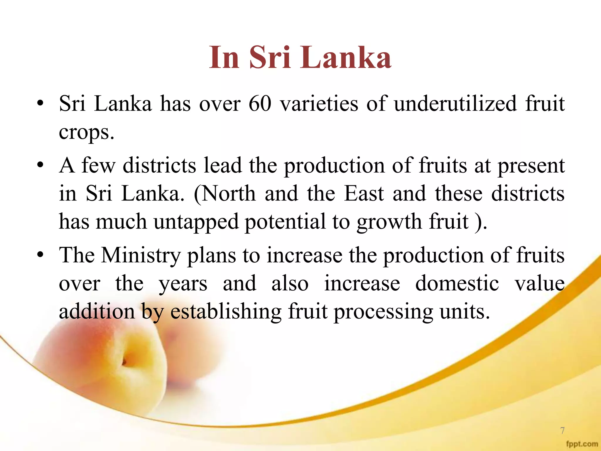 In Sri Lanka
• Sri Lanka has over 60 varieties of underutilized fruit
crops.
• A few districts lead the production of fruits at present
in Sri Lanka. (North and the East and these districts
has much untapped potential to growth fruit ).
• The Ministry plans to increase the production of fruits
over the years and also increase domestic value
addition by establishing fruit processing units.
7
 