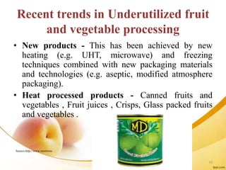Recent trends in Underutilized fruit
and vegetable processing
• New products - This has been achieved by new
heating (e.g. UHT, microwave) and freezing
techniques combined with new packaging materials
and technologies (e.g. aseptic, modified atmosphere
packaging).
• Heat processed products - Canned fruits and
vegetables , Fruit juices , Crisps, Glass packed fruits
and vegetables .
Source-http://www.mmtwins
10
 