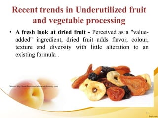 Recent trends in Underutilized fruit
and vegetable processing
• A fresh look at dried fruit - Perceived as a "value-
added" ingredient, dried fruit adds flavor, colour,
texture and diversity with little alteration to an
existing formula .
Source- http://westchestermartialartseastchesterny.com
11
 