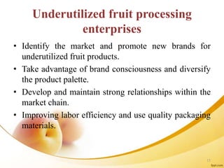 Underutilized fruit processing
enterprises
• Identify the market and promote new brands for
underutilized fruit products.
• Take advantage of brand consciousness and diversify
the product palette.
• Develop and maintain strong relationships within the
market chain.
• Improving labor efficiency and use quality packaging
materials.
15
 